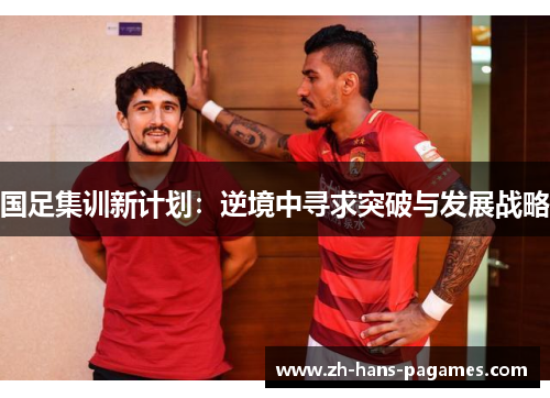 国足集训新计划：逆境中寻求突破与发展战略