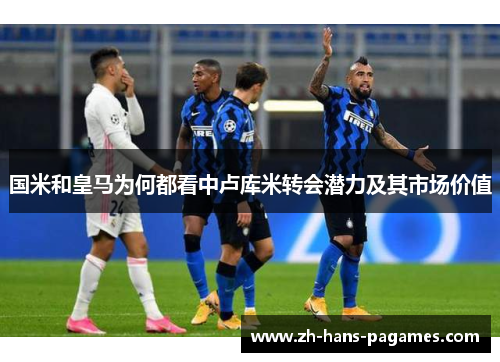 国米和皇马为何都看中卢库米转会潜力及其市场价值
